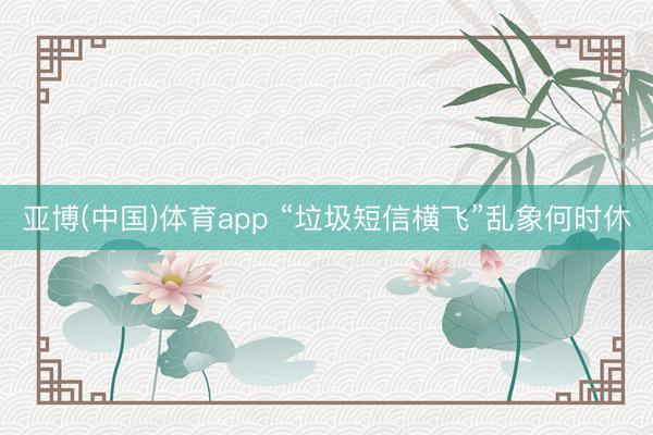 亚博(中国)体育app “垃圾短信横飞”乱象何时休