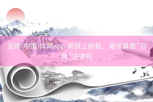 亚博(中国)体育app 高铁上脱鞋，难谈真要“召唤”法律吗