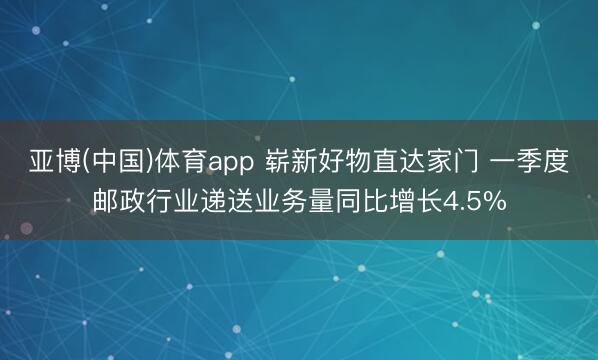 亚博(中国)体育app 崭新好物直达家门 一季度邮政行业递送业务量同比增长4.5%