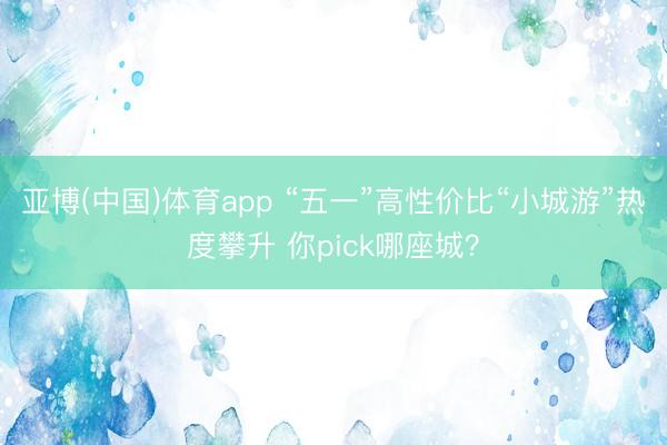亚博(中国)体育app “五一”高性价比“小城游”热度攀升 你pick哪座城？