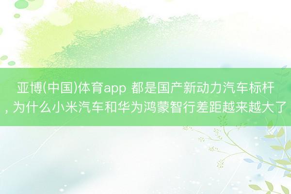 亚博(中国)体育app 都是国产新动力汽车标杆， 为什么小米汽车和华为鸿蒙智行差距越来越大了