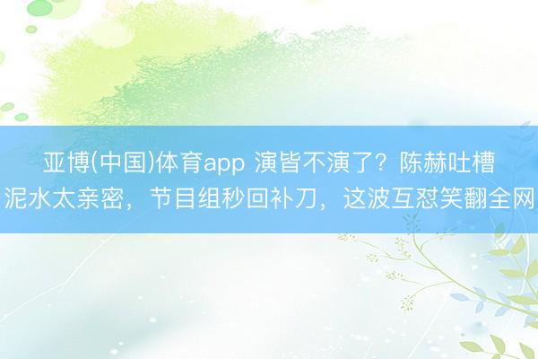 亚博(中国)体育app 演皆不演了？陈赫吐槽泥水太亲密，节目组秒回补刀，这波互怼笑翻全网
