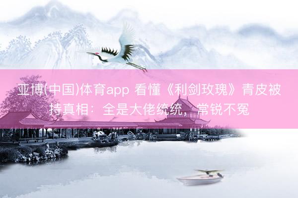 亚博(中国)体育app 看懂《利剑玫瑰》青皮被持真相：全是大佬统统，常锐不冤