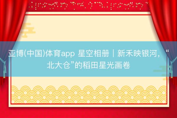 亚博(中国)体育app 星空相册｜新禾映银河，<a href=