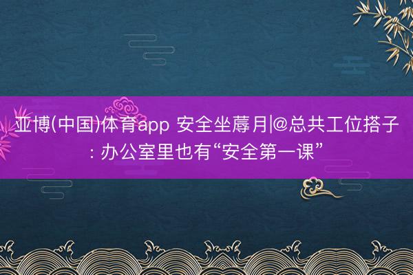 亚博(中国)体育app 安全坐蓐月|@总共工位搭子: 办公室里也有“安全第一课”