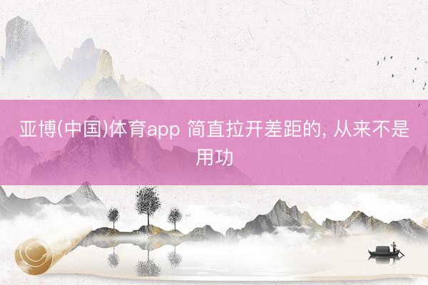 亚博(中国)体育app 简直拉开差距的， 从来不是用功