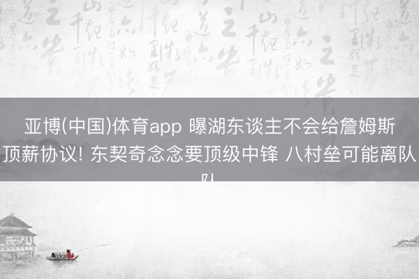 亚博(中国)体育app 曝湖东谈主不会给詹姆斯顶薪协议! 东契奇念念要顶级中锋 八村垒可能离队