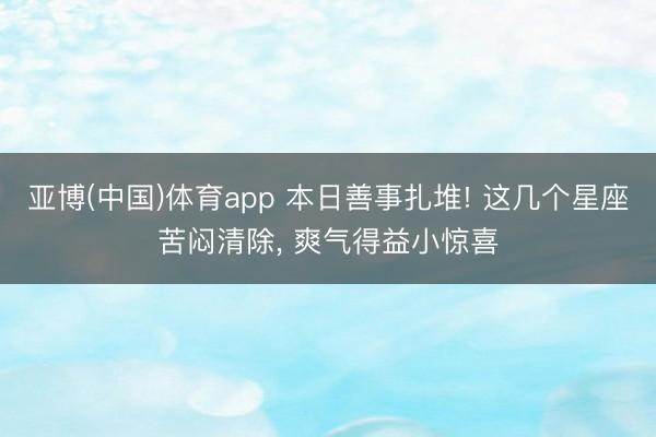 亚博(中国)体育app 本日善事扎堆! 这几个星座苦闷清除, 爽气得益小惊喜