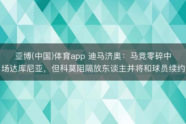 亚博(中国)体育app 迪马济奥:马竞零碎中场达库尼亚,但科莫阻隔放东谈主并将和球员续约