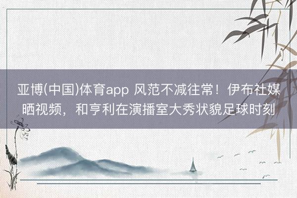 亚博(中国)体育app 风范不减往常!伊布社媒晒视频,和亨利在演播室大秀状貌足球时刻